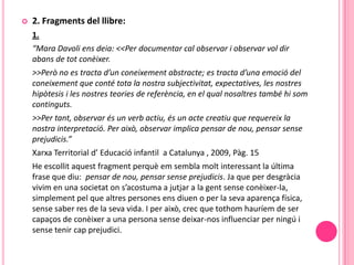    2. Fragments del llibre:
    1.
    “Mara Davoli ens deia: <<Per documentar cal observar i observar vol dir
    abans de tot conèixer.
    >>Però no es tracta d’un coneixement abstracte; es tracta d’una emoció del
    coneixement que conté tota la nostra subjectivitat, expectatives, les nostres
    hipòtesis i les nostres teories de referència, en el qual nosaltres també hi som
    continguts.
    >>Per tant, observar és un verb actiu, és un acte creatiu que requereix la
    nostra interpretació. Per això, observar implica pensar de nou, pensar sense
    prejudicis.”
    Xarxa Territorial d’ Educació infantil a Catalunya , 2009, Pàg. 15
    He escollit aquest fragment perquè em sembla molt interessant la última
    frase que diu: pensar de nou, pensar sense prejudicis. Ja que per desgràcia
    vivim en una societat on s’acostuma a jutjar a la gent sense conèixer-la,
    simplement pel que altres persones ens diuen o per la seva aparença física,
    sense saber res de la seva vida. I per això, crec que tothom hauríem de ser
    capaços de conèixer a una persona sense deixar-nos influenciar per ningú i
    sense tenir cap prejudici.
 