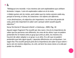    2.
    “Malaguzzi ens recorda: <<Les mestres són com exploradores que utilitzen
    brúixoles i mapes. I com els exploradors saben on és la meta.
    >>Saben quines són les metes, però saben que les metes canvien cada any,
    perquè el terreny, el clima, les estaciones i els infants són diferents.
    >>Les destinacions, els objectius són importants i no els hem de perdre de
    vista, però més important és saber com i perquè volem assolit aquells
    objectius.”
    Xarxa Territorial d’ Educació infantil a Catalunya , 2009, Pàg. 18
    Aquest segon fragment l’he escollit per dos raons: Una és la importància de
    saber que les persones som diferents, les unes de les altres i que no podem
    pretendre fer el mateix amb un grup que amb un altre, les mestres ens
    haurem de saber adaptar a un grup i a un altre. És a dir que no podem
    pretendre que tots siguin iguals, i aquestes diferències ens enriqueixen. I en
    segon lloc l’he escollit perquè parla de la importància de saber el que volem i
    quins són els nostres objectius, és a dir, cal tenir les coses clares a la vida per
    poder-les afrontar.
 