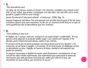    3.
    “Qui descobreix qui?
    La Lídia, de 13 mesos, coneix el mirall i s’hi reconeix, estableix una relació entre
    ella i el seu reflex, que prova i comprova: ara cap aquí, ara cap allà, ara a sota...
    gaudint i jugant amb la seva imatge.”
    Xarxa Territorial d’ Educació infantil a Catalunya , 2009, Pàg. 31
    Aquest fragment del llibre l’he triat perquè em sembla interessant el fet de quan
    nosaltres sabem que som nosaltres, ha de ser un moment molt feliç en el que et
    sents gratificant per la descoberta que has realitzar.

   4.
    “Una ombra,un peu o jo
    El Rafael, de 7 mesos, està sol, assegut en un espai ampli i confortable. Té una
    panera amb objectes a prop per poder jugar i uns coixins per reposar si ho
    desitja, però l’imprevist pren força, capta el seu interès.
    El sol que entra per la porta projecta una tasca fosca just al seu davant i s’hi
    interessa, la vol tocar o agafar i s’hi acosta. En la seva acció, en doblegar el tors
    es descobreix un peu, l’agafa, se’l posa a la boca, també el vol explorar per
    poder-lo conèixer.
    En aquest recorregut el Rafael ha après molt físicament i mentalment, el seu
    cervell ha rebut molta informació, una informació que articularà la xarxa de
    connexions que tota persona necessita per saber que allò és el peu, per
    reconèixer la seva ombra, per construir el seu jo.”
 