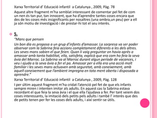 Xarxa Territorial d’ Educació infantil a Catalunya , 2009, Pàg. 78
    Aquest altre fragment m’ha semblat interessant de comentar pel fet de com
    un nen és tan pur, tan innocent, que ha d’aprendre tantes coses encara que
    des de les coses més insignificants per nosaltres (una ombra,un peu) per a ell
    ja són motiu de investigació i de prestar-hi tot el seu interès.

   5.
    “Mans que pensen
    Un bon dia es proposa a un grup d’infants d’amassar. La sorpresa va ser poder
    observar com la Sabrina feia accions completament diferents a les dels altres.
    Les seves mans sabien el que feien. Quan li vaig preguntar on havia après a
    amassar amb tanta habilitat, ella, satisfeta, explicà que era com ho feia la seva
    àvia del Marroc. La Sabrina va al Marroc durant algun període de vacances, i
    veu i ajuda a la seva àvia a fer el pa. Amassar per a ella era una acció molt
    familiar i les seves mans actuaven amb seguretat, amb coneixement, amb
    aquell coneixement que l’ambient impregna en tota ment oberta i disposada a
    aprendre.”
    Xarxa Territorial d’ Educació infantil a Catalunya , 2009, Pàg. 128
    I per últim aquest fragment m’ha cridat l’atenció pel fet de que els infants
    sempre miren i intenten imitar als adults. En aquest cas la Sabrina estava
    recordant el que feia la seva àvia i el que ella l’ajudava a fer. Per tant veiem dos
    coses interessants, la imitació dels petits pels adults i també l’ interès que des
    de petits tenen per fer les coses dels adults, i així sentir-se útils.
 