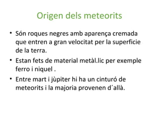 Origen dels meteorits
• Són roques negres amb aparença cremada
  que entren a gran velocitat per la superficie
  de la terra.
• Estan fets de material metàl.lic per exemple
  ferro i niquel .
• Entre mart i jùpiter hi ha un cinturó de
  meteorits i la majoria provenen d´allà.
 