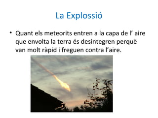 La Explossió
• Quant els meteorits entren a la capa de l’ aire
  que envolta la terra és desintegren perquè
  van molt ràpid i freguen contra l’aire.
 