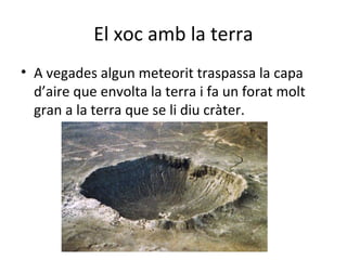 El xoc amb la terra
• A vegades algun meteorit traspassa la capa
  d’aire que envolta la terra i fa un forat molt
  gran a la terra que se li diu cràter.
 