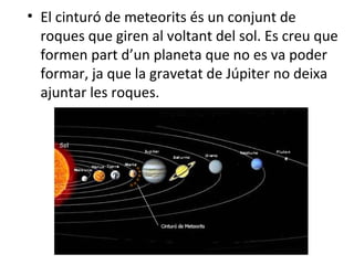 • El cinturó de meteorits és un conjunt de
  roques que giren al voltant del sol. Es creu que
  formen part d’un planeta que no es va poder
  formar, ja que la gravetat de Júpiter no deixa
  ajuntar les roques.
 