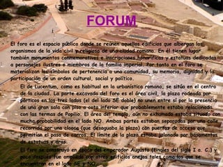 FORUM El foro es el espacio público donde se reúnen aquellos edificios que albergan los organismos de la vida civil y religiosa de una ciudad romana. En él tienen lugar también monumentos conmemorativos e inscripciones honoríficas y estatuas dedicadas a personajes ilustres o miembros de la familia imperial. Por tanto en el foro se materializan los símbolos de pertenencia a una comunidad, su memoria, dignidad y la participación de un orden cultural, social y político. El de Lucentum, como es habitual en la urbanística romana, se sitúa en el centro de la ciudad. La parte excavada del foro es el área civil, la plaza rodeada por pórticos en los tres lados (el del lado SE doble) no unen entre sí por la presencia de una gran sala con piso a cota inferior que probablemente estaba relacionada con las termas de Popilio. El área del templo, aún no exhumado estaba situado con mucha probabilidad en el lado NO. Ambas partes estaban separadas por una calle recorrida por una cloaca (que desaguaba la plaza) con puertas de acceso que permitían el paso de carros. El límite de la plaza estaba jalonado por basamentos de estatuas y aras. El foro se construyó en época del emperador Augusto (finales del siglo I a. C.) y poco después fue ampliado con otros edificios anejos tales como los que se encuentran en el lado SE y NO. 