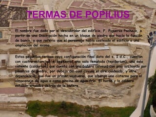 TERMAS DE POPILIUS El nombre fue dado por el descubridor del edificio, F. Figueras Pacheco, a partir de una Inscripción hecha en un bloque de piedra que hacía la función de banco, y que refería que el personaje había costeado el edificio o una ampliación del mismo. Estas pequeñas termas cuya configuración final data del s. I d.C., cuentan con cuatro estancias: el vestuario, una sala templada (tepidarium), una sala caliente (caldarium) que cuenta con una bañera (alveus) con piso sostenido por pilastras de piedra, por debajo del cual circula el aire caldeado, y otra dependencia, que fue un primer vestuario, que alberga una cisterna para el almacenaje de agua o como piscina de agua fría. El horno y la caldera estaban situados detrás de la bañera. 