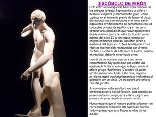 Esta estatua ha adquirido fama como símbolo de los antiguos griegos. Representa a un atleta –desnudo, elegante y eternamente joven– como captado en el momento previo de lanzar el disco. En realidad, las extremidades y el torso están dispuestos artificialmente en consonancia con los conceptos griegos de equilibrio y ritmo para obtener una composición que resulta placentera desde un único punto de vista. Esta estatua de mármol del siglo II es una copia romana del original en bronce obra del escultor Mirón a mediados del siglo V a. C. Nos han llegado otras réplicas que han sido restauradas con diversa fortuna. La cabeza de ésta mira al frente, cuando, en realidad, debería mirar hacia atrás.  Detrás de un vigoroso cuerpo y una tenue concentración hay quien dice que existe una apasionada historia en la que la figura alude al atleta griego Hyakinthos (Jacinto), de quien estaba enamorado Apolo. Este dios, según la mitología, mató involuntariamente a Hyakinthos al golpearle con un disco. De su sangre brotaría la flor del jacinto. Al contemplar esta escultura me quedé sorprendido ante tal perfección, pues además de poseer un bello cuerpo, este atleta adopta una postura de gran tensión y concentración. Nunca imaginé que el hombre pudiese plasmar tan correctamente la belleza del cuerpo en mármol, todavía pienso que esta figura es obra de los dioses. DISCÓBOLO DE MIRÓN 