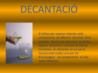 DECANTACIÓ

   S’utilitza per separar mescles amb
   components de diferent densitat. Amb
   aquesta tècnica de separació es poden
   separar solucions i mescles de líquids.
   Consisteix en decantar en un vas la
   mescla amb molta cura per tal
   d’aconseguir els components en dos
   vasos diferents.
 
