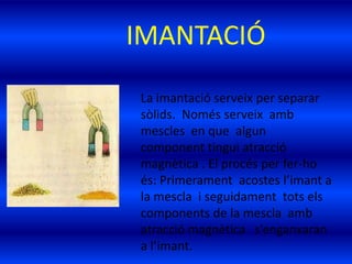 IMANTACIÓ
La imantació serveix per separar
sòlids. Només serveix amb
mescles en que algun
component tingui atracció
magnètica . El procés per fer-ho
és: Primerament acostes l’imant a
la mescla i seguidament tots els
components de la mescla amb
atracció magnètica s’enganxaran
a l’imant.
 