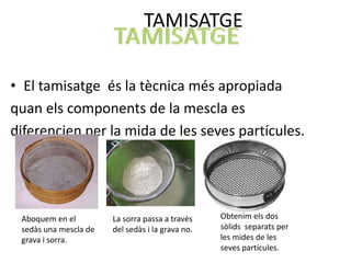 TAMISATGE

• El tamisatge és la tècnica més apropiada
quan els components de la mescla es
diferencien per la mida de les seves partícules.




 Aboquem en el         La sorra passa a través    Obtenim els dos
 sedàs una mescla de   del sedàs i la grava no.   sòlids separats per
 grava i sorra.                                   les mides de les
                                                  seves partícules.
 