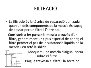 FILTRACIÓ

• La filtració és la tècnica de separació utilitzada
  quan un dels components de la mescla és capaç
  de passar per un filtre i l’altre no.
  Consisteix a fer passar la mescla a través d’un
  filtre, generalment un tipus especial de paper, el
  filtre permet el pas de la substància líquida de la
  mescla i en reté la sòlida.
                Aboquem una mescla d’aigua i sorra
                       sobre el filtre.
              L’aigua travessa el filtre i la sorra no.
 