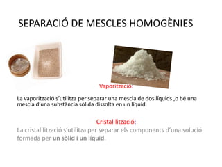 SEPARACIÓ DE MESCLES HOMOGÈNIES




                                 Vaporització:
La vaporització s’utilitza per separar una mescla de dos líquids ,o bé una
mescla d’una substància sòlida dissolta en un líquid.

                                  Cristal·lització:
La cristal·lització s’utilitza per separar els components d’una solució
formada per un sòlid i un líquid.
 