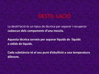 DESTIL·LACIÓ
La destil·lació és un tipus de tècnica per separar i recuperar
cadascun dels components d’una mescla.

Aquesta tècnica serveix per separar líquids de líquids
o sòlids de líquids.

Cada substància té el seu punt d’ebullició a una temperatura
diferent.
 