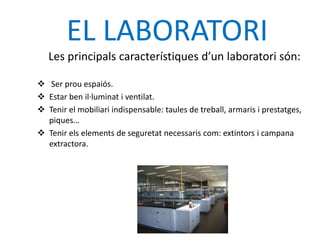 EL LABORATORI
   Les principals característiques d’un laboratori són:

 Ser prou espaiós.
 Estar ben il·luminat i ventilat.
 Tenir el mobiliari indispensable: taules de treball, armaris i prestatges,
  piques…
 Tenir els elements de seguretat necessaris com: extintors i campana
  extractora.
 