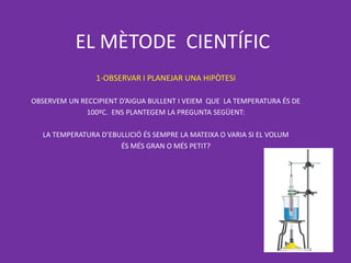EL MÈTODE CIENTÍFIC
                 1-OBSERVAR I PLANEJAR UNA HIPÒTESI

OBSERVEM UN RECCIPIENT D’AIGUA BULLENT I VEIEM QUE LA TEMPERATURA ÉS DE
              100ºC. ENS PLANTEGEM LA PREGUNTA SEGÜENT:

   LA TEMPERATURA D’EBULLICIÓ ÉS SEMPRE LA MATEIXA O VARIA SI EL VOLUM
                       ÉS MÉS GRAN O MÉS PETIT?
 