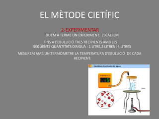 EL MÈTODE CIETÍFIC
                       2-EXPERIMENTAR
              DUEM A TERME UN EXPERIMENT. ESCALFEM
            FINS A L’EBULLICIÓ TRES RECIPIENTS AMB LES
       SEGÜENTS QUANTITATS D’AIGUA : 1 LITRE,2 LITRES I 4 LITRES
MESUREM AMB UN TERMÒMETRE LA TEMPERATURA D’EBULLICIÓ DE CADA
                         RECIPIENT.
 