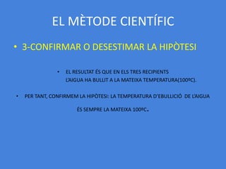 EL MÈTODE CIENTÍFIC
• 3-CONFIRMAR O DESESTIMAR LA HIPÒTESI

                •   EL RESULTAT ÉS QUE EN ELS TRES RECIPIENTS
                    L’AIGUA HA BULLIT A LA MATEIXA TEMPERATURA(100ºC).

•   PER TANT, CONFIRMEM LA HIPÒTESI: LA TEMPERATURA D’EBULLICIÓ DE L’AIGUA

                        ÉS SEMPRE LA MATEIXA 100ºC   .
 