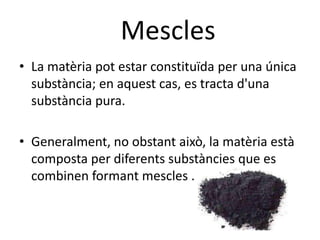 Mescles
• La matèria pot estar constituïda per una única
  substància; en aquest cas, es tracta d'una
  substància pura.

• Generalment, no obstant això, la matèria està
  composta per diferents substàncies que es
  combinen formant mescles .
 