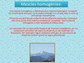 Mescles homogènies:
 Una mescla homogènia, a diferència d'un sistema heterogeni, és aquell,
els constituents del qual, no es poden distingir ni a simple vista ni amb un
                          microscopi convencional.
 Presenta una distribució uniforme de les diferents partícules i qualsevol
    dels seus punts té la mateixa composició i propietat. Tota la mescla
                homogènia a més, presenta el mateix estat.

Les solucions són un tipus molt freqüent de mescles homogènies, on un
    component minoritari (el solut) es dissol en un de majoritari (el
 dissolvent). Per exemple l'aigua carbònica amb gas, és una solució de
             diòxid de carboni (solut) en aigua (dissolvent).
 