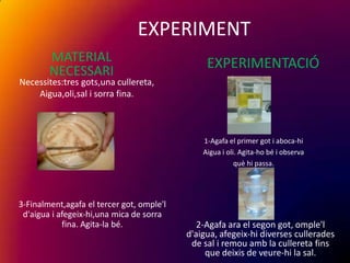 EXPERIMENT
        MATERIAL                                EXPERIMENTACIÓ
        NECESSARI
Necessites:tres gots,una cullereta,
    Aigua,oli,sal i sorra fina.



                                               1-Agafa el primer got i aboca-hi
                                               Aigua i oli. Agita-ho bé i observa
                                                          què hi passa.




3-Finalment,agafa el tercer got, omple'l
 d'aigua i afegeix-hi,una mica de sorra
            fina. Agita-la bé.                2-Agafa ara el segon got, omple'l
                                           d'aigua, afegeix-hi diverses cullerades
                                            de sal i remou amb la cullereta fins
                                                que deixis de veure-hi la sal.
 