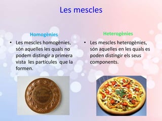 Les mescles

         Homogènies                     Heterogènies
• Les mescles homogènies,       • Les mescles heterogènies,
  són aquelles les quals no       són aquelles en les quals es
  podem distingir a primera       poden distingir els seus
  vista les partícules que la     components.
  formen.
 