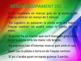 DESENVOLUPAMENT DEL JOC 
• El joc consisteix en marcar gols en la porteria de 
l’equip contrari en menys de 5 minuts. 
• Els jugadors es passaran la pilota amb les mans i 
l’equip contrari no podrà robar la pilota de les 
mans. 
• El porter ha de tractar que no li marquen gols sense 
tocar la pilota amb les mans i els braços. 
• Els jugadors han d'intentar marcar gols amb el cap. 
• Quan cau la pilota a terra es de l’equip contrari. 
• El joc s’acaba quan un equip guanya 3 partits. 
 