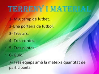 TERRENY I MATERIAL 
• 1- Mig camp de futbet. 
• 2-Una porteria de futbol. 
• 3- Tres ars. 
• 4- Tres cordes. 
• 5- Tres pilotes. 
• 6- Guix. 
• 7- Tres equips amb la mateixa quantitat de 
participants. 
 
