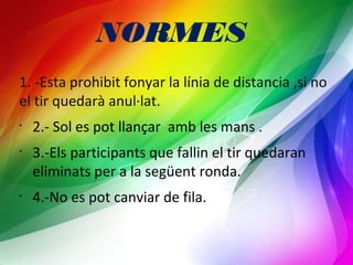 NORMES 
1. -Esta prohibit fonyar la línia de distancia ,si no 
el tir quedarà anul·lat. 
• 2.- Sol es pot llançar amb les mans . 
• 3.-Els participants que fallin el tir quedaran 
eliminats per a la següent ronda. 
• 4.-No es pot canviar de fila. 
 