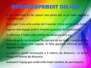 DESENVOLUPAMENT DEL JOC 
• El joc consisteix en fer passar una pilota per un ar cada vegada a 
més distancia. 
• Es pengen 3 ars amb cordes del travesser d’una porteria de futbet. 
• Jugaran tres equips amb la mateixa quantitat de participants. 
• Es dibuixen 3 línies a dos metres de distancia dels ars. 
• Cada equip es col·locarà en fila darrere de les línies i cada membre 
llançarà la pilota una vegada. Si falla quedarà eliminat per a la 
següent ronda. 
• La següent ronda començarà a 3 metres de distancia i la darrer 
ronda a 4 metres de distancia. 
• Guanyarà l’equip que acabi amb major nombre de participants. 
 