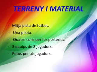 TERRENY I MATERIAL 
• Mitja pista de futbet. 
• Una pilota. 
• Quatre cons per fer porteries. 
• 3 equips de 8 jugadors. 
• Petos per als jugadors. 
 