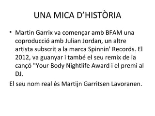 UNA MICA D’HISTÒRIA
• Martin Garrix va començar amb BFAM una
coproducció amb Julian Jordan, un altre
artista subscrit a la marca Spinnin' Records. El
2012, va guanyar i també el seu remix de la
cançó "Your Body Nightlife Award i el premi al
DJ.
El seu nom real és Martijn Garritsen Lavoranen.
 