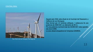 CENTRAL REAL
Parc Èolic de Les Forques (Tarrragona)
Aquest parc Eòlic esta situat en el municipi de Passanant, a
Vallbora de Les Mongues.
Esta format per 15 turbines eòliques, i cadascuna té una
potencia de 2000 kW i un diàmetre de 90 m.
Té una potencia nominal total de 30.000 kW i esta operatiu
des de el 2006.
La seva desenvolupadora és l’empresa GAMESA.
13
 