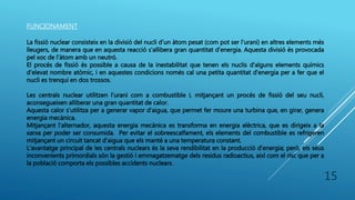 FUNCIONAMENT
La fissió nuclear consisteix en la divisió del nucli d'un àtom pesat (com pot ser l'urani) en altres elements més
lleugers, de manera que en aquesta reacció s'allibera gran quantitat d'energia. Aquesta divisió és provocada
pel xoc de l'àtom amb un neutró.
El procés de fissió és possible a causa de la inestabilitat que tenen els nuclis d'alguns elements químics
d'elevat nombre atòmic, i en aquestes condicions només cal una petita quantitat d'energia per a fer que el
nucli es trenqui en dos trossos.
Les centrals nuclear utilitzen l’urani com a combustible i, mitjançant un procés de fissió del seu nucli,
aconsegueixen alliberar una gran quantitat de calor.
Aquesta calor s’utilitza per a generar vapor d’aigua, que permet fer moure una turbina que, en girar, genera
energia mecànica.
Mitjançant l’alternador, aquesta energia mecànica es transforma en energia elèctrica, que es dirigeix a la
xarxa per poder ser consumida. Per evitar el sobreescalfament, els elements del combustible es refrigeren
mitjançant un circuit tancat d’aigua que els manté a una temperatura constant.
L'avantatge principal de les centrals nuclears és la seva rendibilitat en la producció d'energia; però, els seus
inconvenients primordials són la gestió i emmagatzematge dels residus radioactius, així com el risc que per a
la població comporta els possibles accidents nuclears.
15
 
