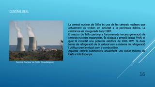 CENTRAL REAL
Central Nuclear de Trillo (Guadalajara)
La central nuclear de Trillo és una de les centrals nuclears que
actualment es troben en activitat a la península ibèrica. La
central va ser inaugurada l’any 1987.
El reactor de Trillo pertany a l’anomenada tercera generació de
centrals nuclears espanyoles. És d’aigua a pressió (tipus PWR) el
qual té instal·lat una potencia elèctrica de 1066 MW. Té dues
torres de refrigeració de tir natural com a sistema de refrigeració
i utilitza urani enriquit com a combustible.
Aquesta central subministra anualment uns 8.000 milions de
kWh a tota Espanya.
16
 