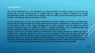 FUNCIONAMENT
Una central hidroelèctrica és una instal·lació que permet aprofitar les masses d'aigua en moviment que
circulen pels rius per transformar-les en energia elèctrica. Segons la potència instal·lada, les centrals
hidroelèctriques poden ser centrals de gran potència (més de 10 MW), minicentrals hidràuliques (entre 1 MW i
10 MW) i microcentrals hidràuliques (menys d'1 MW).
La presa, situada en el curs d'un riu, acumula artificialment un volum d'aigua per a formar un embassament.
Això permet que l'aigua assoleixi una energia potencial que després es transformarà en electricitat. Per a això,
se situa aigües amunt la presa d'aigua protegida per una reixa metàl·lica, amb una vàlvula que permet
controlar l'entrada d'aigua a la galeria de pressió, i s'instal·la prèviament a una canonada forçada que
condueix, finalment, l'aigua fins a la turbina de la sala de màquines de la central.
L'aigua a pressió de la canonada forçada va transformant la seva energia potencial en cinètica, és a dir, va
perdent força i adquireix velocitat. En arribar a la sala de màquines actua sobre els àleps de la turbina
hidràulica, i en transforma l'energia cinètica en energia mecànica de rotació. L'eix de la turbina està unit al del
generador elèctric, que en girar converteix l'energia rotatòria en corrent altern de mitjana tensió. L'aigua, una
vegada ha cedit la seva energia, és restituïda al riu aigües avall de la central a través d'un canal de desguàs.
Un cop generada l’electricitat, aquesta viatjarà per les torres d’alta tensió fins a les nostres llars.
18
 