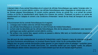 FUNCIONAMENT
L'element bàsic d'una central fotovoltaica és el conjunt de cèl·lules fotovoltaiques que capten l'energia solar i la
transformen en un corrent elèctric continu. Les cèl·lules fotovoltaiques estan integrades en mòduls que, en unir-
se, formen plaques fotovoltaiques. El corrent continu generat s'envia, en primer lloc, a un armari de corrent
continu on té lloc la transformació amb l'ajuda d'un inversor de corrent i, finalment, es porta a un centre de
transformació on s'adapta el corrent a les condicions d'intensitat i tensió de les línies de transport de la xarxa
elèctrica.
El funcionament de les centrals fotovoltaiques és el següent:
1. L’energia solar incideix sobre les cèl·lules fotovoltaiques.
2. Les cèl·lules fotovoltaiques es connecten en sèrie formant els mòduls fotovoltaics.
3. La llum solar és absorbida per les cèl·lules fotovoltaiques. Dins de les plaques es produeixen unes reaccions
químiques que acaben generant corrent elèctric continu.
4. Per arribar a les nostres llars, aquest continu es passarà a alterna. Més tard, un transformador prepararà el
corrent per a ser transportada.
Des del punt de vista mediambiental, la producció d'electricitat a partir d'aquest a mena de sistemes no genera
cap tipus d'emissions atmosfèriques, no produeix fluents líquids i evita l'ús de combustibles fòssils.
Malgrat això, les grans centrals termosolars poden generar un gran impacte sobre el paisatge i necessiten grans
superfícies per a col·locar els miralls direccionals. Cal esmentar també que una vegada usades, les plaques
fotovoltaiques deixen residus danyosos per al medi ambient que han de ser tractats específicament.
21
 