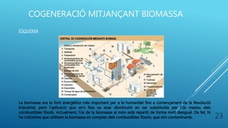 COGENERACIÓ MITJANÇANT BIOMASSA
ESQUEMA
La biomassa era la font energètica més important per a la humanitat fins a començament de la Revolució
Industrial, però l'aplicació que se'n feia va anar disminuint en ser substituïda per l'ús massiu dels
combustibles fòssils. Actualment, l'ús de la biomassa al món està repartit de forma molt desigual. De fet, hi
ha indústries que utilitzen la biomassa en comptes dels combustibles fòssils, que són contaminants. 23
 