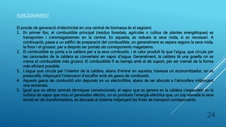 FUNCIONAMENT
El procés de generació d’electricitat en una central de biomassa és el següent:
1. En primer lloc, el combustible principal (residus forestals, agrícoles o cultius de plantes energètiques) es
transporten i s’emmagatzemen en la central. En aquesta, es redueix la seva mida, si es necessari. A
continuació, passa a un edifici de preparació del combustible, on generalment es separa segons la seva mida,
la finor i el grossor, per a després ser portats als corresponents magatzems.
2. El combustible es porta a la caldera per a la seva combustió, i el calor produït fa que l’aigua, que circula per
les canonades de la caldera es converteixi en vapor d’aigua. Generalment, la caldera té una graella on es
crema el combustible més gruixut. El combustible fi es barreja amb el de suport, per ser cremat de la forma
més eficient possible.
3. L’aigua que circula per l’interior de la caldera, abans d’entrar en aquesta, travessa un economitzador, on es
preescalfa, mitjançant l’intercanvi d'escalfor amb els gasos de combustió.
4. Aquests gasos de combustió són depurats en un electrofiltre, abans de ser abocats a l’atmosfera mitjançant
una xemeneia.
5. Igual que en altres centrals tèrmiques convencionals, el vapor que es genera en la caldera s’expandeix en la
turbina de vapor que mou el generador elèctric, on es produeix l’energia elèctrica que, un cop elevada la seva
tensió en els transformadors, es abocada al sistema mitjançant les línies de transport corresponents.
24
 