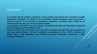 FUNCIONAMENT
A la central solar de col·lectors distribuïts, el fluid portador (normalment olis minerals) és escalfat
directament mitjançant uns col·lectors de concentració (miralls parabòlics) abans de procedir a
l'intercanvi tèrmic. Un cop assolida la temperatura necessària, es produeix vapor d'aigua en els
intercanviadors de calor com en les centrals tèrmiques.
La temperatura que s'obté no és molt elevada i les pèrdues tèrmiques són importants a causa del
gran recorregut que ha de realitzar el fluid.
Aquests col·lectors de concentració, que concentren la radiació solar que reben en la superfície, la
qual cosa permet obtenir, amb bons rendiments, temperatures de fins a 300ºC, suficients per
produir vapor a alta temperatura, que s'utilitza per generar electricitat o també per a altres
processos industrials.
27
 