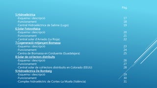 Pàg.
5.Hidroelèctrica
-Esquema i descripció 17
-Funcionament 18
-Central Hidroelèctrica de Salime (Lugo) 19
6.Solar Fotovoltaica
-Esquema i descripció 20
-Funcionament 21
-Central solar d’Arnedo (La Rioja) 22
7.Cogeneració mitjançant Biomassa
-Esquema i descripció 23
-Funcionament 24
-Centra de Biomassa en Corduente (Guadalajara) 25
8.Solar de col·lectors distribuïts
-Esquema i descripció 26
-Funcionament 27
-Central solar de col·lectors distribuïts en Colorado (EEUU) 28
9.Hidroelèctrica De Bombeig
-Esquema i descripció 29
-Funcionament 30
-Complex hidroelèctric de Cortes-La Muela (València) 31
 