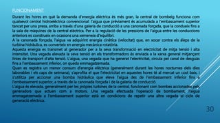 30
FUNCIONAMENT
Durant les hores en què la demanda d'energia elèctrica és més gran, la central de bombeig funciona com
qualsevol central hidroelèctrica convencional: l'aigua que prèviament és acumulada a l'embassament superior
tancat per una presa, arriba a través d'una galeria de conducció a una canonada forçada, que la condueix fins a
la sala de màquines de la central elèctrica. Per a la regulació de les pressions de l'aigua entre les conduccions
anteriors es construeix en ocasions una xemeneia d'equilibri.
A la canonada forçada, l'aigua va adquirint energia cinètica (velocitat) que, en xocar contra els àleps de la
turbina hidràulica, es converteix en energia mecànica rotatòria.
Aquesta energia es transmet al generador per a la seva transformació en electricitat de mitja tensió i alta
intensitat. Una vegada elevada la seva tensió en els transformadors és enviada a la xarxa general mitjançant
línies de transport d'alta tensió. L'aigua, una vegada que ha generat l'electricitat, circula pel canal de desguàs
fins a l'embassament inferior, on queda emmagatzemada.
Quan es registra un menor consum d'energia elèctrica (generalment durant les hores nocturnes dels dies
laborables i els caps de setmana), s'aprofita el que l'electricitat en aquestes hores té al mercat un cost baix, i
s'utilitza per accionar una bomba hidràulica que eleva l'aigua des de l'embassament inferior fins a
l'embassament superior, a través de la canonada forçada i de la galeria de conducció.
L'aigua és elevada, generalment per les pròpies turbines de la central, funcionant com bombes accionades pels
generadors que actuen com a motors. Una vegada efectuada l'operació de bombament, l'aigua
emmagatzemada a l'embassament superior està en condicions de repetir una altra vegada el cicle de
generació elèctrica.
 
