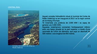 31
CENTRAL REAL
Complex hidroelèctric de Cortes-La
Muela (València)
Aquest complex hidroelèctric situat al municipi de Cortes de
Pallàs (València) va ser inaugurat al 2013 i es la major central
de bombeig d’Europa.
Té instal·lada una potència de 2.000 MW i es capaç de
generar uns 5.000 GWh.
Aquestes instal·lacions connecten l’embassament inferior
amb una bassa situada en la part superior, a través d’una
canonada de 5,45m de diàmetre, que puja un desnivell de
500 metres i una longitud de 850 metres.
 
