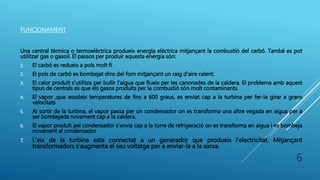 FUNCIONAMENT
Una central tèrmica o termoelèctrica produeix energía elèctrica mitjançant la combustió del carbó. També es pot
utilitzar gas o gasoil. El passos per produir aquesta energia són:
1. El carbó es redueix a pols molt fi
2. El pols de carbó es bombejat dins del forn mitjançant un raig d’aire calent.
3. El calor produït s’utilitza per bullir l’aigua que flueix per les canonades de la caldera. El problema amb aquest
tipus de centrals es que els gasos produïts per la combustió són molt contaminants.
4. El vapor ,que assoleix temperatures de fins a 600 graus, es enviat cap a la turbina per fer-la girar a grans
velocitats
5. Al sortir de la turbina, el vapor passa per un condensador on es transforma una altre vegada en aigua per a
ser bombejada novament cap a la caldera.
6. El vapor produït pel condensador s’envia cap a la torre de refrigeració on es transforma en aigua i es bombeja
novament al condensador
7. L’eix de la turbina esta connectat a un generador que produeix l’electricitat. Mitjançant
transformadors s’augmenta el seu voltatge per a enviar-la a la xarxa.
6
 