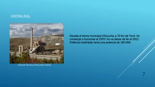 CENTRAL REAL
Central Tèrmica d’Escucha (Terol)
Situada al terme municipal d’Escucha, a 70 km de Terol. Va
començar a funcionar al 1970 i ho va deixar de fer al 2012.
Potència instal·lada: tenia una potencia de 160 MW.
7
 