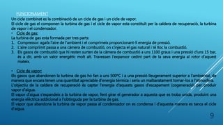 FUNCIONAMENT
Un cicle combinat es la combinació de un cicle de gas i un cicle de vapor.
El cicle de gas el componen la turbina de gas i el cicle de vapor esta constituït per la caldera de recuperació, la turbina
de vapor i el condensador.
• Cicle de gas:
La turbina de gas esta formada per tres parts:
1. Compressor: agafa l’aire de l’ambient i el comprimeix proporcionant-li energia de pressió.
2. L’aire comprimit passa a una càmera de combustió, on s’injecta el gas natural i té lloc la combustió.
3. Els gasos de combustió que hi resten surten de la càmera de combustió a uns 1100 graus i una pressió d’uns 15 bar,
és a dir, amb un valor energètic molt alt. Travessen l’expansor cedint part de la seva energia al rotor d’aquest
mateix.
• Cicle de vapor:
Els gasos que abandonen la turbina de gas ho fan a uns 500ºC i a una pressió lleugerament superior a l'ambiental, de
manera que encara tenen una quantitat apreciable d'energia tèrmica i seria un malbaratament tornar-los a l'atmosfera.
L'objectiu de la caldera de recuperació és captar l'energia d'aquests gasos d'escapament (cogeneració) per produir
vapor d'aigua.
El vapor d'aigua s'expandeix a la turbina de vapor, fent girar el generador a aquesta que es troba unida, produint una
energia elèctrica addicional a l'obtinguda per la turbina de gas.
El vapor que abandona la turbina de vapor passa al condensador on es condensa i d'aquesta manera es tanca el cicle
d'aigua.
9
 