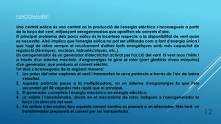 FUNCIONAMENT
Una central eólica és una central on la producció de l'energia elèctrica s'aconsegueix a partir
de la força del vent, mitjançant aerogeneradors que aprofiten els corrents d'aire.
El principal problema dels parcs eòlics és la incertesa respecte a la disponibilitat de vent quan
es necessita. Això implica que l'energia eòlica no pot ser utilitzada com a font d'energia única i
que hagi de rebre sempre el recolzament d'altres fonts energètiques amb més capacitat de
regulació (tèrmiques, nuclears, hidroelèctriques, etc.).
Un aerogenerador és un generador d'electricitat activat per l'acció del vent. El vent mou l'hèlix i
a través d'un sistema mecànic d'engranatges fa girar el rotor (part giratòria d'una màquina)
d'un generador, que produeix el corrent elèctric.
Tot això s’aconsegueix de la següent manera:
1. Les pales del rotor capturen el vent i transmeten la seva potència a través de l’eix de baixa
velocitat.
2. Aquesta potència passa a la multiplicadora, on un sistema d’engranatges fa que l’eix
secundari giri 50 vegades més ràpid que el principal.
3. El generador converteix l’energia mecànica en energia elèctrica.
4. La valeta i l’anemòmetre, situats en el mecanisme de rotor, indiquen a l’aerogenerador la
força i la direcció del vent.
5. Per arribar a les nostres llars aquesta corrent continu es passarà a un alternador. Més tard, un
transformador prepararà el corrent per ser transportada. 12
 