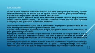 FUNCIONAMENT
La fissió nuclear consisteix en la divisió del nucli d'un àtom pesat (com pot ser l'urani) en altres
elements més lleugers, de manera que en aquesta reacció s'allibera gran quantitat d'energia.
Aquesta divisió és provocada pel xoc de l'àtom amb un neutró.
El procés de fissió és possible a causa de la inestabilitat que tenen els nuclis d'alguns elements
químics d'elevat nombre atòmic, i en aquestes condicions només cal una petita quantitat
d'energia per a fer que el nucli es trenqui en dos trossos.
Les centrals nuclear utilitzen l’urani com a combustible i, mitjançant un procés de fissió del seu
nucli, aconsegueixen alliberar una gran quantitat de calor.
Aquesta calor s’utilitza per a generar vapor d’aigua, que permet fer moure una turbina que, en
girar, genera energia mecànica.
Mitjançant l’alternador, aquesta energia mecànica es transforma en energia elèctrica, que es
dirigeix a la xarxa per poder ser consumida. Per evitar el sobreescalfament, els elements del
combustible es refrigeren mitjançant un circuit tancat d’aigua que els manté a una temperatura
constant.
L'avantatge principal de les centrals nuclears és la seva rendibilitat en la producció d'energia;
però, els seus inconvenients primordials són la gestió i emmagatzematge dels residus
radioactius, així com el risc que per a la població comporta els possibles accidents nuclears.
15
 