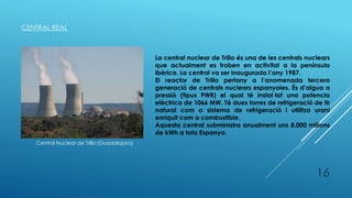 CENTRAL REAL
Central Nuclear de Trillo (Guadalajara)
La central nuclear de Trillo és una de les centrals nuclears
que actualment es troben en activitat a la península
ibèrica. La central va ser inaugurada l’any 1987.
El reactor de Trillo pertany a l’anomenada tercera
generació de centrals nuclears espanyoles. És d’aigua a
pressió (tipus PWR) el qual té instal·lat una potencia
elèctrica de 1066 MW. Té dues torres de refrigeració de tir
natural com a sistema de refrigeració i utilitza urani
enriquit com a combustible.
Aquesta central subministra anualment uns 8.000 milions
de kWh a tota Espanya.
16
 