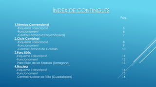 ÍNDEX DE CONTINGUTS
Pàg.
1.Tèrmica Convencional
-Esquema i descripció 5
-Funcionament 6
-Central Tèrmica d’Escucha(Terol) 7
2.Cicle Combinat
-Esquema i descripció 8
-Funcionament 9
-Central Tèrmica de Castelló 10
3.Parc Eòlic
-Esquema i descripció 11
-Funcionament 12
-Parc Eòlic de les Forques (Tarragona) 13
4.Nuclear
-Esquema i descripció 14
-Funcionament 15
-Central Nuclear de Trillo (Guadalajara) 16
 