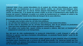 FUNCIONAMENT
L'element bàsic d'una central fotovoltaica és el conjunt de cèl·lules fotovoltaiques que capten
l'energia solar i la transformen en un corrent elèctric continu. Les cèl·lules fotovoltaiques estan
integrades en mòduls que, en unir-se, formen plaques fotovoltaiques. El corrent continu generat
s'envia, en primer lloc, a un armari de corrent continu on té lloc la transformació amb l'ajuda d'un
inversor de corrent i, finalment, es porta a un centre de transformació on s'adapta el corrent a les
condicions d'intensitat i tensió de les línies de transport de la xarxa elèctrica.
El funcionament de les centrals fotovoltaiques és el següent:
1. L’energia solar incideix sobre les cèl·lules fotovoltaiques.
2. Les cèl·lules fotovoltaiques es connecten en sèrie formant els mòduls fotovoltaics.
3. La llum solar és absorbida per les cèl·lules fotovoltaiques. Dins de les plaques es produeixen
unes reaccions químiques que acaben generant corrent elèctric continu.
4. Per arribar a les nostres llars, aquest continu es passarà a alterna. Més tard, un transformador
prepararà el corrent per a ser transportada.
Des del punt de vista mediambiental, la producció d'electricitat a partir d'aquest a mena de
sistemes no genera cap tipus d'emissions atmosfèriques, no produeix fluents líquids i evita l'ús de
combustibles fòssils.
Malgrat això, les grans centrals termosolars poden generar un gran impacte sobre el paisatge i
necessiten grans superfícies per a col·locar els miralls direccionals. Cal esmentar també que una
vegada usades, les plaques fotovoltaiques deixen residus danyosos per al medi ambient que han
de ser tractats específicament. 21
 